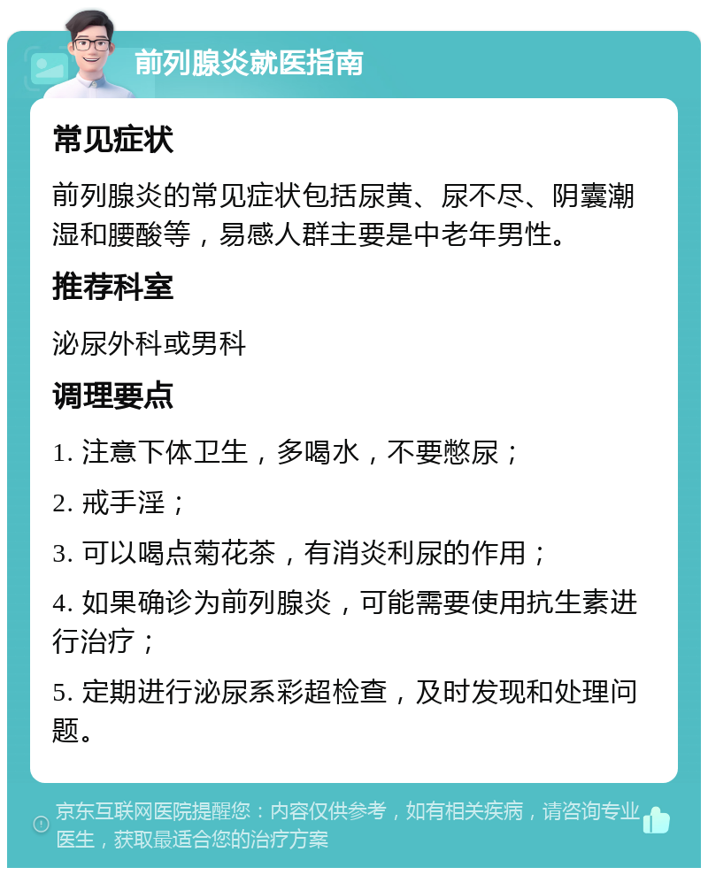 前列腺炎就医指南 常见症状 前列腺炎的常见症状包括尿黄、尿不尽、阴囊潮湿和腰酸等，易感人群主要是中老年男性。 推荐科室 泌尿外科或男科 调理要点 1. 注意下体卫生，多喝水，不要憋尿； 2. 戒手淫； 3. 可以喝点菊花茶，有消炎利尿的作用； 4. 如果确诊为前列腺炎，可能需要使用抗生素进行治疗； 5. 定期进行泌尿系彩超检查，及时发现和处理问题。