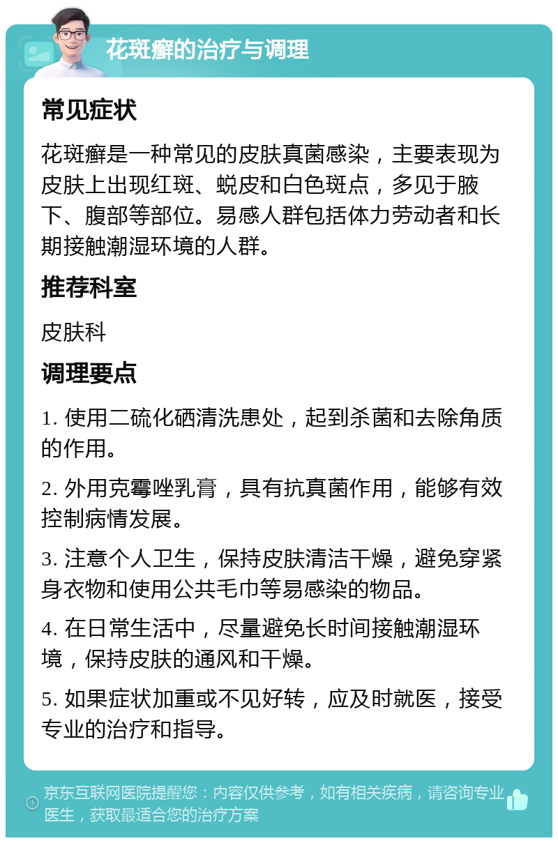 花斑癣的治疗与调理 常见症状 花斑癣是一种常见的皮肤真菌感染，主要表现为皮肤上出现红斑、蜕皮和白色斑点，多见于腋下、腹部等部位。易感人群包括体力劳动者和长期接触潮湿环境的人群。 推荐科室 皮肤科 调理要点 1. 使用二硫化硒清洗患处，起到杀菌和去除角质的作用。 2. 外用克霉唑乳膏，具有抗真菌作用，能够有效控制病情发展。 3. 注意个人卫生，保持皮肤清洁干燥，避免穿紧身衣物和使用公共毛巾等易感染的物品。 4. 在日常生活中，尽量避免长时间接触潮湿环境，保持皮肤的通风和干燥。 5. 如果症状加重或不见好转，应及时就医，接受专业的治疗和指导。