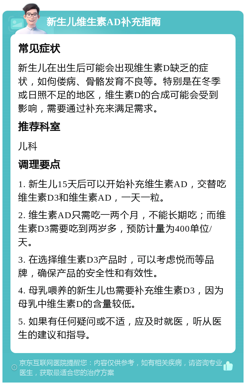 新生儿维生素AD补充指南 常见症状 新生儿在出生后可能会出现维生素D缺乏的症状，如佝偻病、骨骼发育不良等。特别是在冬季或日照不足的地区，维生素D的合成可能会受到影响，需要通过补充来满足需求。 推荐科室 儿科 调理要点 1. 新生儿15天后可以开始补充维生素AD，交替吃维生素D3和维生素AD，一天一粒。 2. 维生素AD只需吃一两个月，不能长期吃；而维生素D3需要吃到两岁多，预防计量为400单位/天。 3. 在选择维生素D3产品时，可以考虑悦而等品牌，确保产品的安全性和有效性。 4. 母乳喂养的新生儿也需要补充维生素D3，因为母乳中维生素D的含量较低。 5. 如果有任何疑问或不适，应及时就医，听从医生的建议和指导。