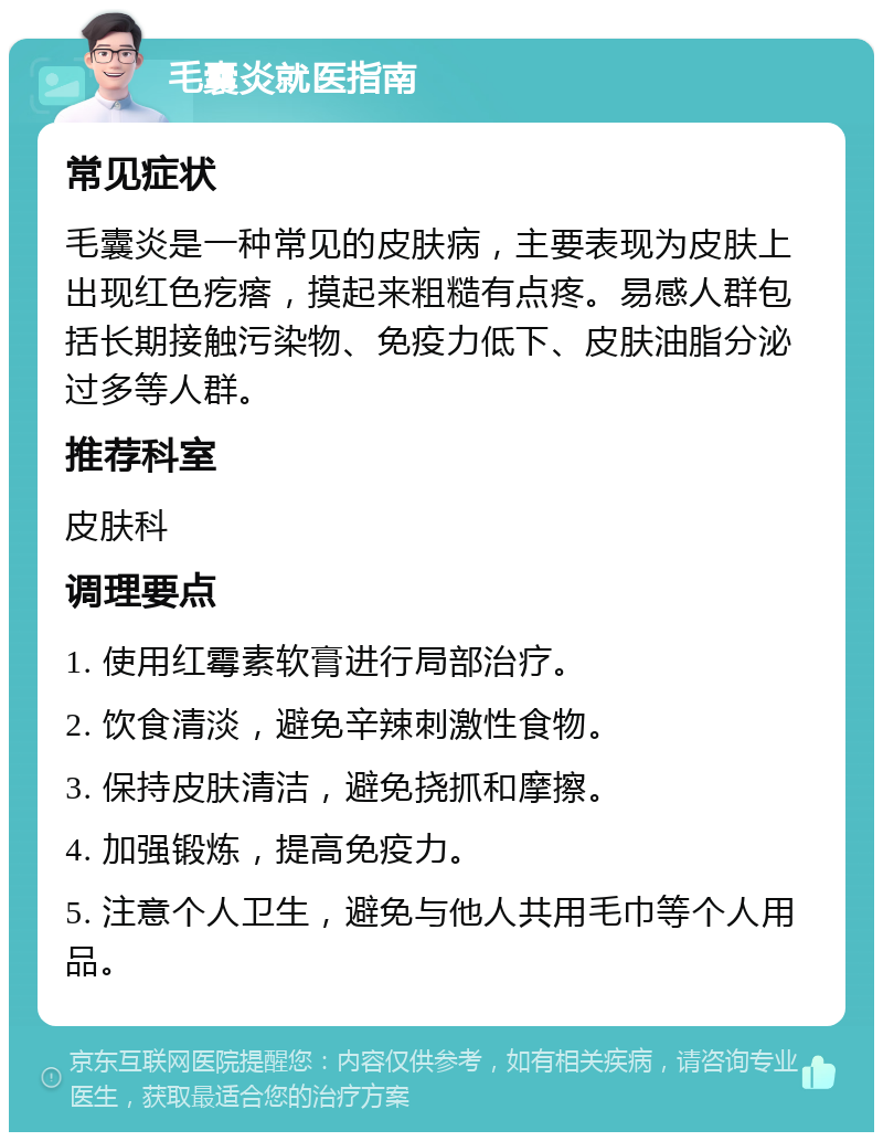 毛囊炎就医指南 常见症状 毛囊炎是一种常见的皮肤病，主要表现为皮肤上出现红色疙瘩，摸起来粗糙有点疼。易感人群包括长期接触污染物、免疫力低下、皮肤油脂分泌过多等人群。 推荐科室 皮肤科 调理要点 1. 使用红霉素软膏进行局部治疗。 2. 饮食清淡，避免辛辣刺激性食物。 3. 保持皮肤清洁，避免挠抓和摩擦。 4. 加强锻炼，提高免疫力。 5. 注意个人卫生，避免与他人共用毛巾等个人用品。