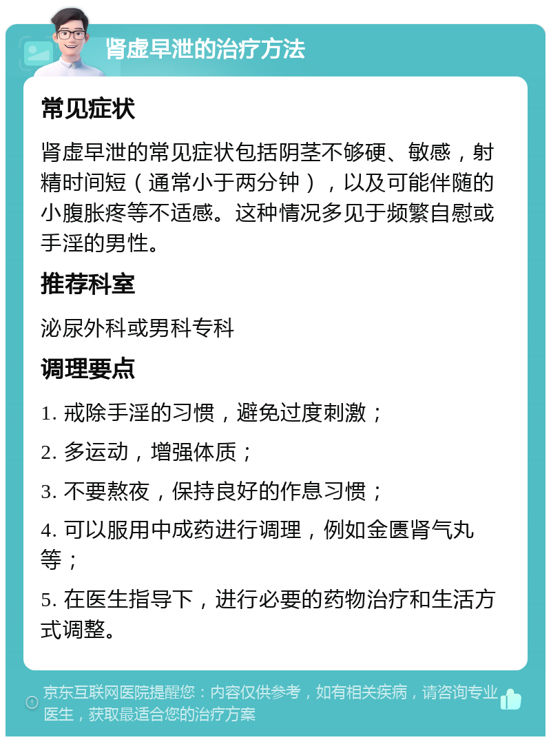 肾虚早泄的治疗方法 常见症状 肾虚早泄的常见症状包括阴茎不够硬、敏感，射精时间短（通常小于两分钟），以及可能伴随的小腹胀疼等不适感。这种情况多见于频繁自慰或手淫的男性。 推荐科室 泌尿外科或男科专科 调理要点 1. 戒除手淫的习惯，避免过度刺激； 2. 多运动，增强体质； 3. 不要熬夜，保持良好的作息习惯； 4. 可以服用中成药进行调理，例如金匮肾气丸等； 5. 在医生指导下，进行必要的药物治疗和生活方式调整。