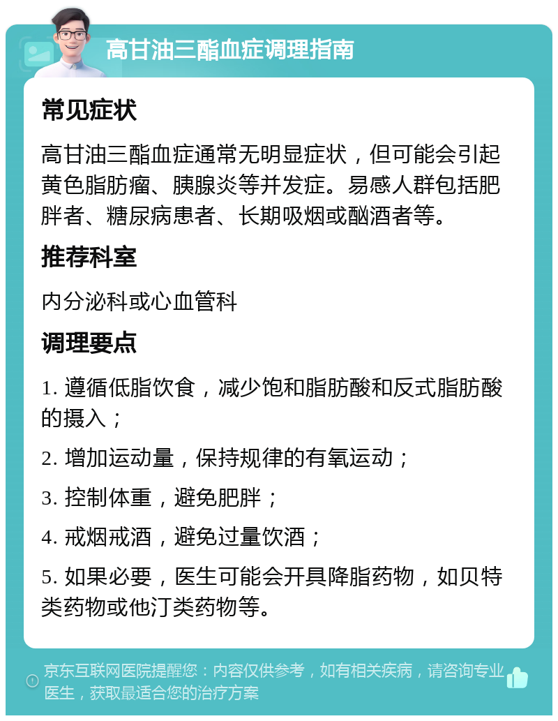 高甘油三酯血症调理指南 常见症状 高甘油三酯血症通常无明显症状，但可能会引起黄色脂肪瘤、胰腺炎等并发症。易感人群包括肥胖者、糖尿病患者、长期吸烟或酗酒者等。 推荐科室 内分泌科或心血管科 调理要点 1. 遵循低脂饮食，减少饱和脂肪酸和反式脂肪酸的摄入； 2. 增加运动量，保持规律的有氧运动； 3. 控制体重，避免肥胖； 4. 戒烟戒酒，避免过量饮酒； 5. 如果必要，医生可能会开具降脂药物，如贝特类药物或他汀类药物等。