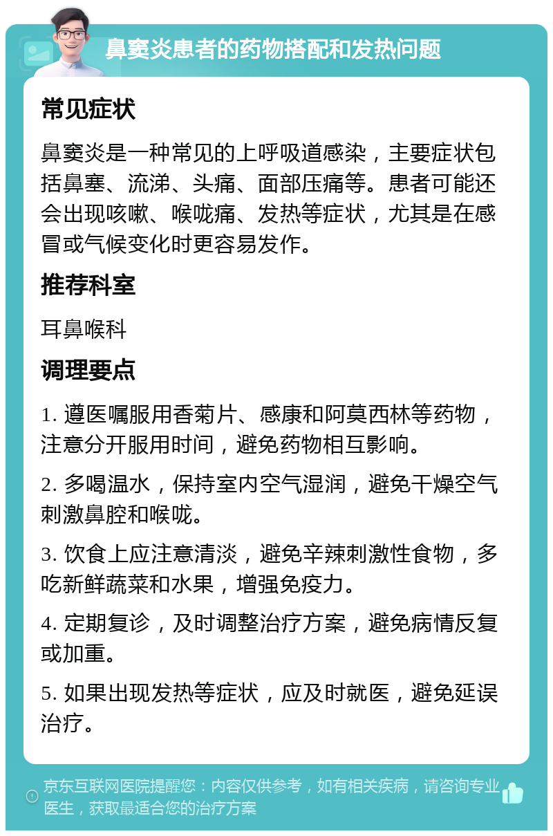 鼻窦炎患者的药物搭配和发热问题 常见症状 鼻窦炎是一种常见的上呼吸道感染，主要症状包括鼻塞、流涕、头痛、面部压痛等。患者可能还会出现咳嗽、喉咙痛、发热等症状，尤其是在感冒或气候变化时更容易发作。 推荐科室 耳鼻喉科 调理要点 1. 遵医嘱服用香菊片、感康和阿莫西林等药物，注意分开服用时间，避免药物相互影响。 2. 多喝温水，保持室内空气湿润，避免干燥空气刺激鼻腔和喉咙。 3. 饮食上应注意清淡，避免辛辣刺激性食物，多吃新鲜蔬菜和水果，增强免疫力。 4. 定期复诊，及时调整治疗方案，避免病情反复或加重。 5. 如果出现发热等症状，应及时就医，避免延误治疗。