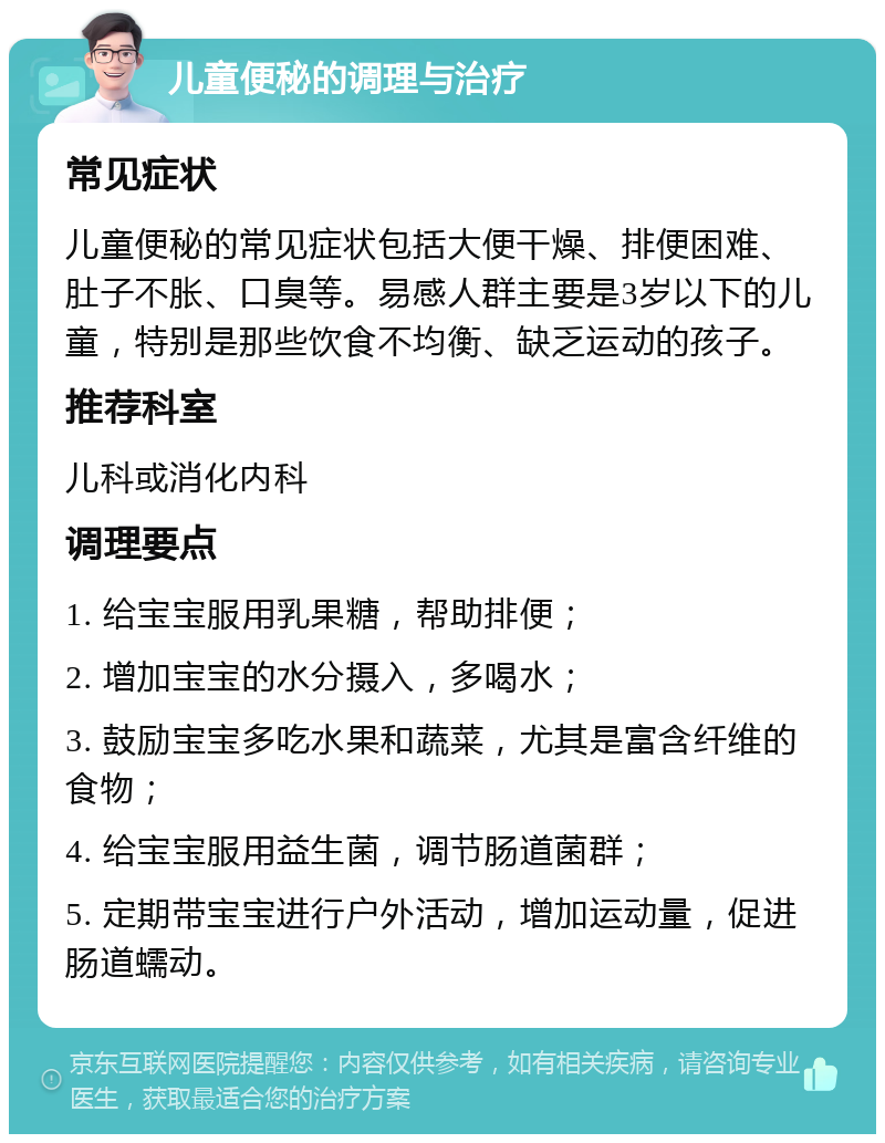 儿童便秘的调理与治疗 常见症状 儿童便秘的常见症状包括大便干燥、排便困难、肚子不胀、口臭等。易感人群主要是3岁以下的儿童，特别是那些饮食不均衡、缺乏运动的孩子。 推荐科室 儿科或消化内科 调理要点 1. 给宝宝服用乳果糖，帮助排便； 2. 增加宝宝的水分摄入，多喝水； 3. 鼓励宝宝多吃水果和蔬菜，尤其是富含纤维的食物； 4. 给宝宝服用益生菌，调节肠道菌群； 5. 定期带宝宝进行户外活动，增加运动量，促进肠道蠕动。