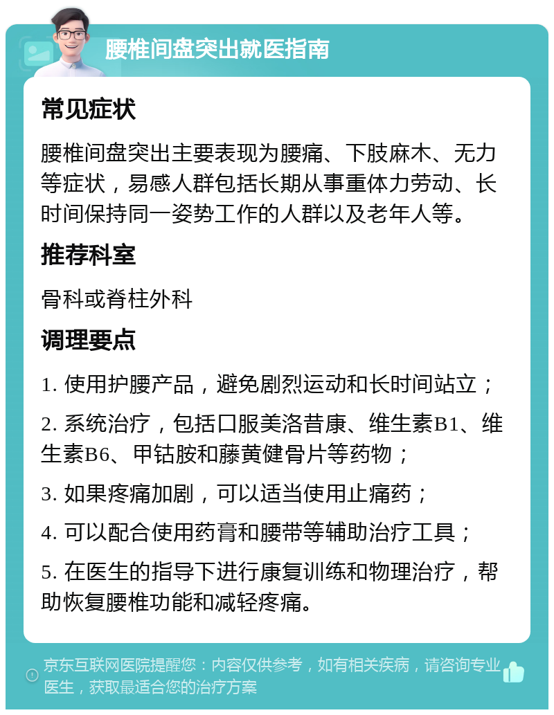 腰椎间盘突出就医指南 常见症状 腰椎间盘突出主要表现为腰痛、下肢麻木、无力等症状，易感人群包括长期从事重体力劳动、长时间保持同一姿势工作的人群以及老年人等。 推荐科室 骨科或脊柱外科 调理要点 1. 使用护腰产品，避免剧烈运动和长时间站立； 2. 系统治疗，包括口服美洛昔康、维生素B1、维生素B6、甲钴胺和藤黄健骨片等药物； 3. 如果疼痛加剧，可以适当使用止痛药； 4. 可以配合使用药膏和腰带等辅助治疗工具； 5. 在医生的指导下进行康复训练和物理治疗，帮助恢复腰椎功能和减轻疼痛。