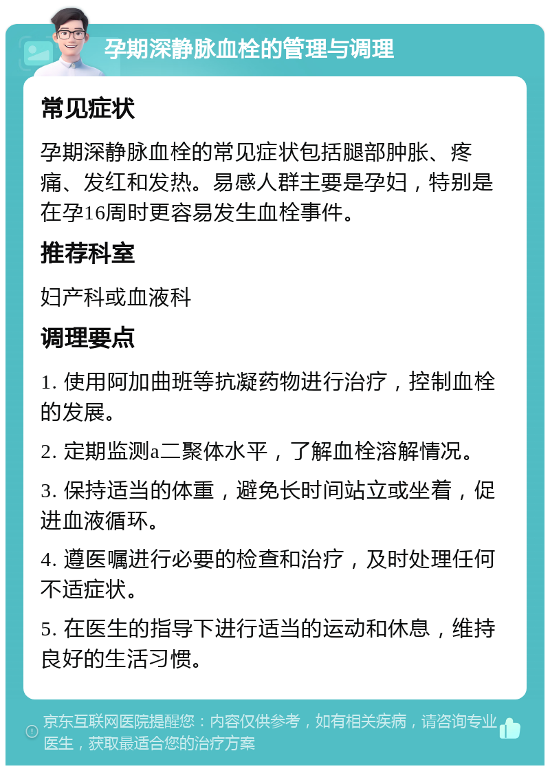 孕期深静脉血栓的管理与调理 常见症状 孕期深静脉血栓的常见症状包括腿部肿胀、疼痛、发红和发热。易感人群主要是孕妇，特别是在孕16周时更容易发生血栓事件。 推荐科室 妇产科或血液科 调理要点 1. 使用阿加曲班等抗凝药物进行治疗，控制血栓的发展。 2. 定期监测a二聚体水平，了解血栓溶解情况。 3. 保持适当的体重，避免长时间站立或坐着，促进血液循环。 4. 遵医嘱进行必要的检查和治疗，及时处理任何不适症状。 5. 在医生的指导下进行适当的运动和休息，维持良好的生活习惯。