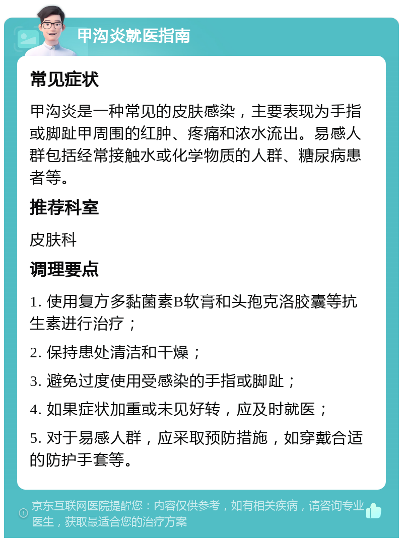 甲沟炎就医指南 常见症状 甲沟炎是一种常见的皮肤感染，主要表现为手指或脚趾甲周围的红肿、疼痛和浓水流出。易感人群包括经常接触水或化学物质的人群、糖尿病患者等。 推荐科室 皮肤科 调理要点 1. 使用复方多黏菌素B软膏和头孢克洛胶囊等抗生素进行治疗； 2. 保持患处清洁和干燥； 3. 避免过度使用受感染的手指或脚趾； 4. 如果症状加重或未见好转，应及时就医； 5. 对于易感人群，应采取预防措施，如穿戴合适的防护手套等。