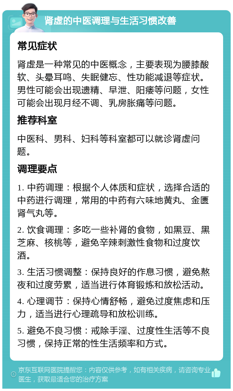 肾虚的中医调理与生活习惯改善 常见症状 肾虚是一种常见的中医概念，主要表现为腰膝酸软、头晕耳鸣、失眠健忘、性功能减退等症状。男性可能会出现遗精、早泄、阳痿等问题，女性可能会出现月经不调、乳房胀痛等问题。 推荐科室 中医科、男科、妇科等科室都可以就诊肾虚问题。 调理要点 1. 中药调理：根据个人体质和症状，选择合适的中药进行调理，常用的中药有六味地黄丸、金匮肾气丸等。 2. 饮食调理：多吃一些补肾的食物，如黑豆、黑芝麻、核桃等，避免辛辣刺激性食物和过度饮酒。 3. 生活习惯调整：保持良好的作息习惯，避免熬夜和过度劳累，适当进行体育锻炼和放松活动。 4. 心理调节：保持心情舒畅，避免过度焦虑和压力，适当进行心理疏导和放松训练。 5. 避免不良习惯：戒除手淫、过度性生活等不良习惯，保持正常的性生活频率和方式。