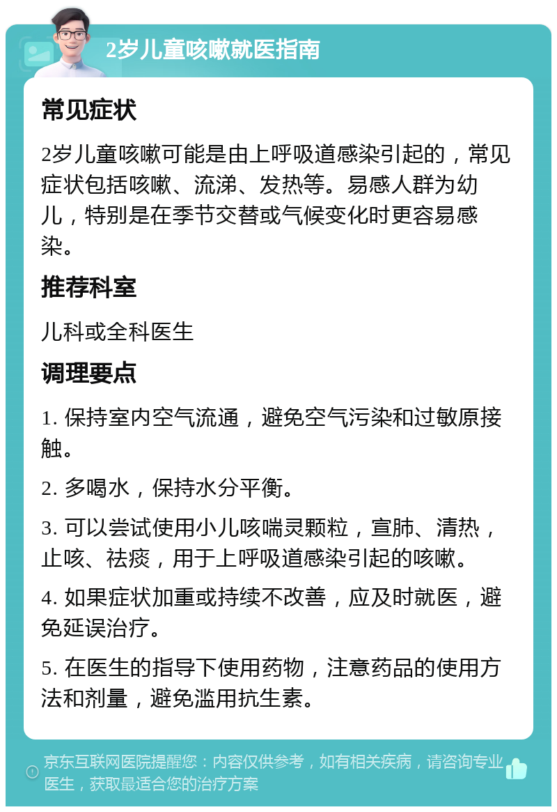 2岁儿童咳嗽就医指南 常见症状 2岁儿童咳嗽可能是由上呼吸道感染引起的，常见症状包括咳嗽、流涕、发热等。易感人群为幼儿，特别是在季节交替或气候变化时更容易感染。 推荐科室 儿科或全科医生 调理要点 1. 保持室内空气流通，避免空气污染和过敏原接触。 2. 多喝水，保持水分平衡。 3. 可以尝试使用小儿咳喘灵颗粒，宣肺、清热，止咳、祛痰，用于上呼吸道感染引起的咳嗽。 4. 如果症状加重或持续不改善，应及时就医，避免延误治疗。 5. 在医生的指导下使用药物，注意药品的使用方法和剂量，避免滥用抗生素。