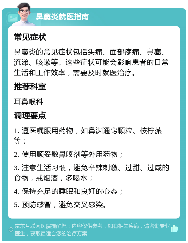 鼻窦炎就医指南 常见症状 鼻窦炎的常见症状包括头痛、面部疼痛、鼻塞、流涕、咳嗽等。这些症状可能会影响患者的日常生活和工作效率，需要及时就医治疗。 推荐科室 耳鼻喉科 调理要点 1. 遵医嘱服用药物，如鼻渊通窍颗粒、桉柠蒎等； 2. 使用顺妥敏鼻喷剂等外用药物； 3. 注意生活习惯，避免辛辣刺激、过甜、过咸的食物，戒烟酒，多喝水； 4. 保持充足的睡眠和良好的心态； 5. 预防感冒，避免交叉感染。