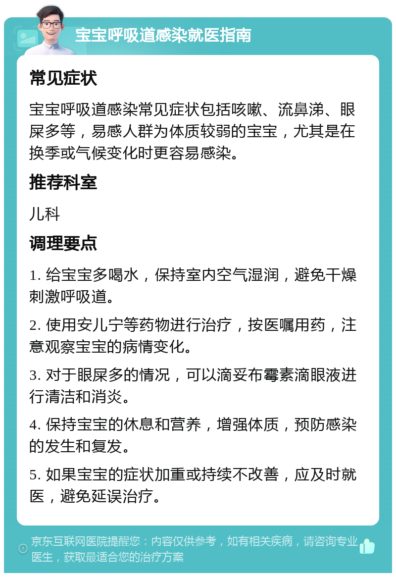 宝宝呼吸道感染就医指南 常见症状 宝宝呼吸道感染常见症状包括咳嗽、流鼻涕、眼屎多等，易感人群为体质较弱的宝宝，尤其是在换季或气候变化时更容易感染。 推荐科室 儿科 调理要点 1. 给宝宝多喝水，保持室内空气湿润，避免干燥刺激呼吸道。 2. 使用安儿宁等药物进行治疗，按医嘱用药，注意观察宝宝的病情变化。 3. 对于眼屎多的情况，可以滴妥布霉素滴眼液进行清洁和消炎。 4. 保持宝宝的休息和营养，增强体质，预防感染的发生和复发。 5. 如果宝宝的症状加重或持续不改善，应及时就医，避免延误治疗。