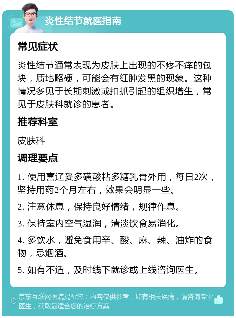 炎性结节就医指南 常见症状 炎性结节通常表现为皮肤上出现的不疼不痒的包块，质地略硬，可能会有红肿发黑的现象。这种情况多见于长期刺激或扣抓引起的组织增生，常见于皮肤科就诊的患者。 推荐科室 皮肤科 调理要点 1. 使用喜辽妥多磺酸粘多糖乳膏外用，每日2次，坚持用药2个月左右，效果会明显一些。 2. 注意休息，保持良好情绪，规律作息。 3. 保持室内空气湿润，清淡饮食易消化。 4. 多饮水，避免食用辛、酸、麻、辣、油炸的食物，忌烟酒。 5. 如有不适，及时线下就诊或上线咨询医生。