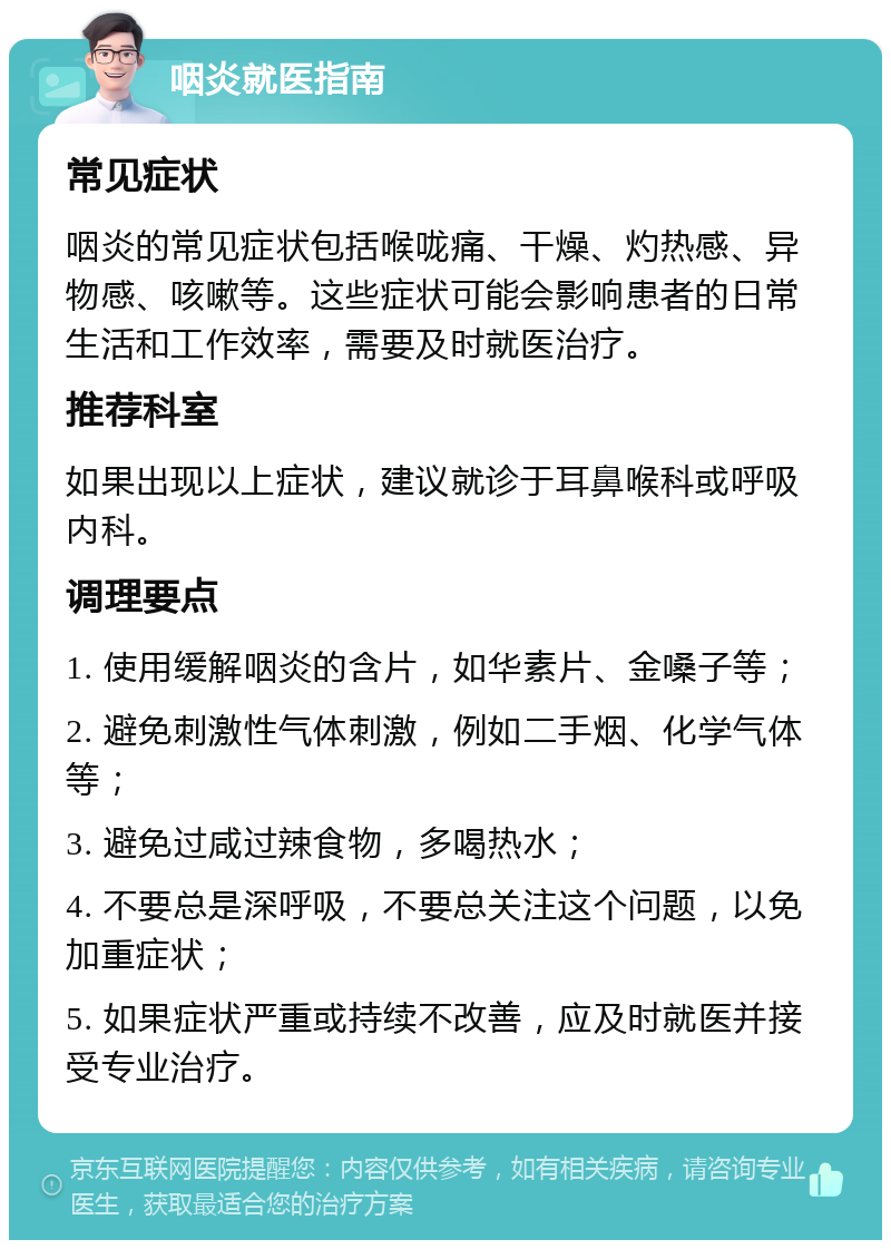 咽炎就医指南 常见症状 咽炎的常见症状包括喉咙痛、干燥、灼热感、异物感、咳嗽等。这些症状可能会影响患者的日常生活和工作效率，需要及时就医治疗。 推荐科室 如果出现以上症状，建议就诊于耳鼻喉科或呼吸内科。 调理要点 1. 使用缓解咽炎的含片，如华素片、金嗓子等； 2. 避免刺激性气体刺激，例如二手烟、化学气体等； 3. 避免过咸过辣食物，多喝热水； 4. 不要总是深呼吸，不要总关注这个问题，以免加重症状； 5. 如果症状严重或持续不改善，应及时就医并接受专业治疗。