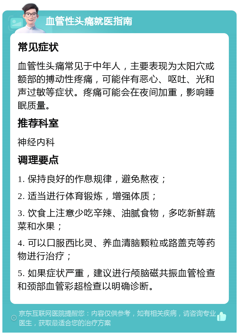 血管性头痛就医指南 常见症状 血管性头痛常见于中年人，主要表现为太阳穴或额部的搏动性疼痛，可能伴有恶心、呕吐、光和声过敏等症状。疼痛可能会在夜间加重，影响睡眠质量。 推荐科室 神经内科 调理要点 1. 保持良好的作息规律，避免熬夜； 2. 适当进行体育锻炼，增强体质； 3. 饮食上注意少吃辛辣、油腻食物，多吃新鲜蔬菜和水果； 4. 可以口服西比灵、养血清脑颗粒或路盖克等药物进行治疗； 5. 如果症状严重，建议进行颅脑磁共振血管检查和颈部血管彩超检查以明确诊断。