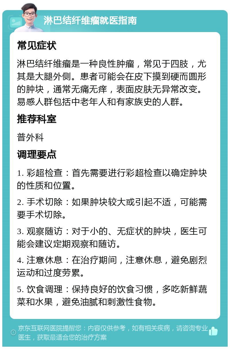 淋巴结纤维瘤就医指南 常见症状 淋巴结纤维瘤是一种良性肿瘤，常见于四肢，尤其是大腿外侧。患者可能会在皮下摸到硬而圆形的肿块，通常无痛无痒，表面皮肤无异常改变。易感人群包括中老年人和有家族史的人群。 推荐科室 普外科 调理要点 1. 彩超检查：首先需要进行彩超检查以确定肿块的性质和位置。 2. 手术切除：如果肿块较大或引起不适，可能需要手术切除。 3. 观察随访：对于小的、无症状的肿块，医生可能会建议定期观察和随访。 4. 注意休息：在治疗期间，注意休息，避免剧烈运动和过度劳累。 5. 饮食调理：保持良好的饮食习惯，多吃新鲜蔬菜和水果，避免油腻和刺激性食物。