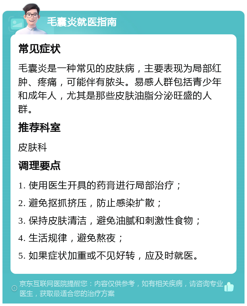 毛囊炎就医指南 常见症状 毛囊炎是一种常见的皮肤病，主要表现为局部红肿、疼痛，可能伴有脓头。易感人群包括青少年和成年人，尤其是那些皮肤油脂分泌旺盛的人群。 推荐科室 皮肤科 调理要点 1. 使用医生开具的药膏进行局部治疗； 2. 避免抠抓挤压，防止感染扩散； 3. 保持皮肤清洁，避免油腻和刺激性食物； 4. 生活规律，避免熬夜； 5. 如果症状加重或不见好转，应及时就医。