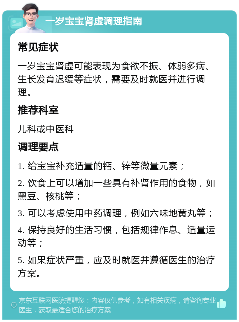 一岁宝宝肾虚调理指南 常见症状 一岁宝宝肾虚可能表现为食欲不振、体弱多病、生长发育迟缓等症状，需要及时就医并进行调理。 推荐科室 儿科或中医科 调理要点 1. 给宝宝补充适量的钙、锌等微量元素； 2. 饮食上可以增加一些具有补肾作用的食物，如黑豆、核桃等； 3. 可以考虑使用中药调理，例如六味地黄丸等； 4. 保持良好的生活习惯，包括规律作息、适量运动等； 5. 如果症状严重，应及时就医并遵循医生的治疗方案。