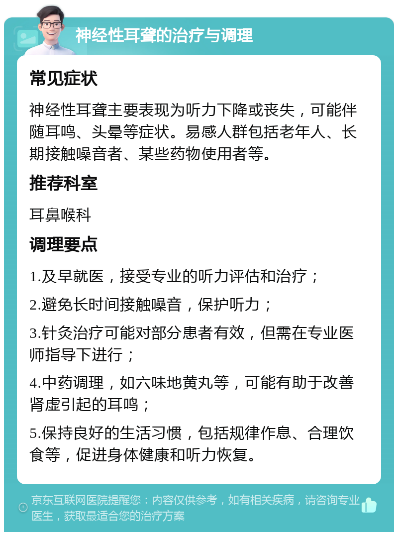 神经性耳聋的治疗与调理 常见症状 神经性耳聋主要表现为听力下降或丧失，可能伴随耳鸣、头晕等症状。易感人群包括老年人、长期接触噪音者、某些药物使用者等。 推荐科室 耳鼻喉科 调理要点 1.及早就医，接受专业的听力评估和治疗； 2.避免长时间接触噪音，保护听力； 3.针灸治疗可能对部分患者有效，但需在专业医师指导下进行； 4.中药调理，如六味地黄丸等，可能有助于改善肾虚引起的耳鸣； 5.保持良好的生活习惯，包括规律作息、合理饮食等，促进身体健康和听力恢复。