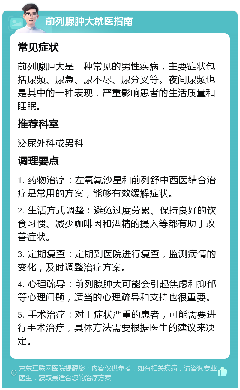 前列腺肿大就医指南 常见症状 前列腺肿大是一种常见的男性疾病，主要症状包括尿频、尿急、尿不尽、尿分叉等。夜间尿频也是其中的一种表现，严重影响患者的生活质量和睡眠。 推荐科室 泌尿外科或男科 调理要点 1. 药物治疗：左氧氟沙星和前列舒中西医结合治疗是常用的方案，能够有效缓解症状。 2. 生活方式调整：避免过度劳累、保持良好的饮食习惯、减少咖啡因和酒精的摄入等都有助于改善症状。 3. 定期复查：定期到医院进行复查，监测病情的变化，及时调整治疗方案。 4. 心理疏导：前列腺肿大可能会引起焦虑和抑郁等心理问题，适当的心理疏导和支持也很重要。 5. 手术治疗：对于症状严重的患者，可能需要进行手术治疗，具体方法需要根据医生的建议来决定。