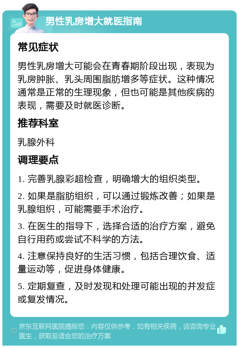 男性乳房增大就医指南 常见症状 男性乳房增大可能会在青春期阶段出现，表现为乳房肿胀、乳头周围脂肪增多等症状。这种情况通常是正常的生理现象，但也可能是其他疾病的表现，需要及时就医诊断。 推荐科室 乳腺外科 调理要点 1. 完善乳腺彩超检查，明确增大的组织类型。 2. 如果是脂肪组织，可以通过锻炼改善；如果是乳腺组织，可能需要手术治疗。 3. 在医生的指导下，选择合适的治疗方案，避免自行用药或尝试不科学的方法。 4. 注意保持良好的生活习惯，包括合理饮食、适量运动等，促进身体健康。 5. 定期复查，及时发现和处理可能出现的并发症或复发情况。