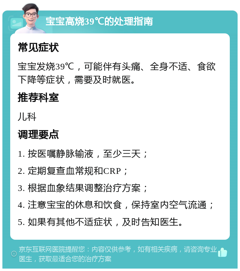 宝宝高烧39℃的处理指南 常见症状 宝宝发烧39℃，可能伴有头痛、全身不适、食欲下降等症状，需要及时就医。 推荐科室 儿科 调理要点 1. 按医嘱静脉输液，至少三天； 2. 定期复查血常规和CRP； 3. 根据血象结果调整治疗方案； 4. 注意宝宝的休息和饮食，保持室内空气流通； 5. 如果有其他不适症状，及时告知医生。