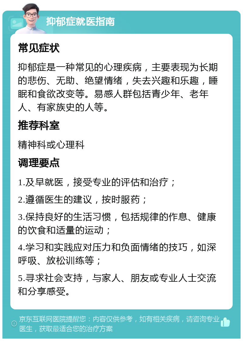 抑郁症就医指南 常见症状 抑郁症是一种常见的心理疾病，主要表现为长期的悲伤、无助、绝望情绪，失去兴趣和乐趣，睡眠和食欲改变等。易感人群包括青少年、老年人、有家族史的人等。 推荐科室 精神科或心理科 调理要点 1.及早就医，接受专业的评估和治疗； 2.遵循医生的建议，按时服药； 3.保持良好的生活习惯，包括规律的作息、健康的饮食和适量的运动； 4.学习和实践应对压力和负面情绪的技巧，如深呼吸、放松训练等； 5.寻求社会支持，与家人、朋友或专业人士交流和分享感受。