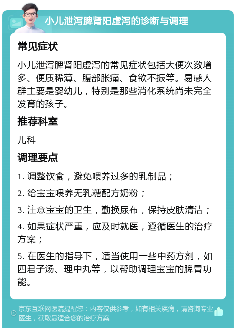 小儿泄泻脾肾阳虚泻的诊断与调理 常见症状 小儿泄泻脾肾阳虚泻的常见症状包括大便次数增多、便质稀薄、腹部胀痛、食欲不振等。易感人群主要是婴幼儿，特别是那些消化系统尚未完全发育的孩子。 推荐科室 儿科 调理要点 1. 调整饮食，避免喂养过多的乳制品； 2. 给宝宝喂养无乳糖配方奶粉； 3. 注意宝宝的卫生，勤换尿布，保持皮肤清洁； 4. 如果症状严重，应及时就医，遵循医生的治疗方案； 5. 在医生的指导下，适当使用一些中药方剂，如四君子汤、理中丸等，以帮助调理宝宝的脾胃功能。