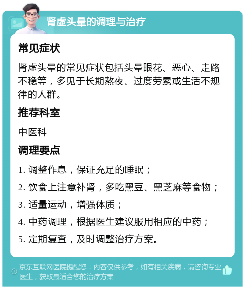 肾虚头晕的调理与治疗 常见症状 肾虚头晕的常见症状包括头晕眼花、恶心、走路不稳等，多见于长期熬夜、过度劳累或生活不规律的人群。 推荐科室 中医科 调理要点 1. 调整作息，保证充足的睡眠； 2. 饮食上注意补肾，多吃黑豆、黑芝麻等食物； 3. 适量运动，增强体质； 4. 中药调理，根据医生建议服用相应的中药； 5. 定期复查，及时调整治疗方案。