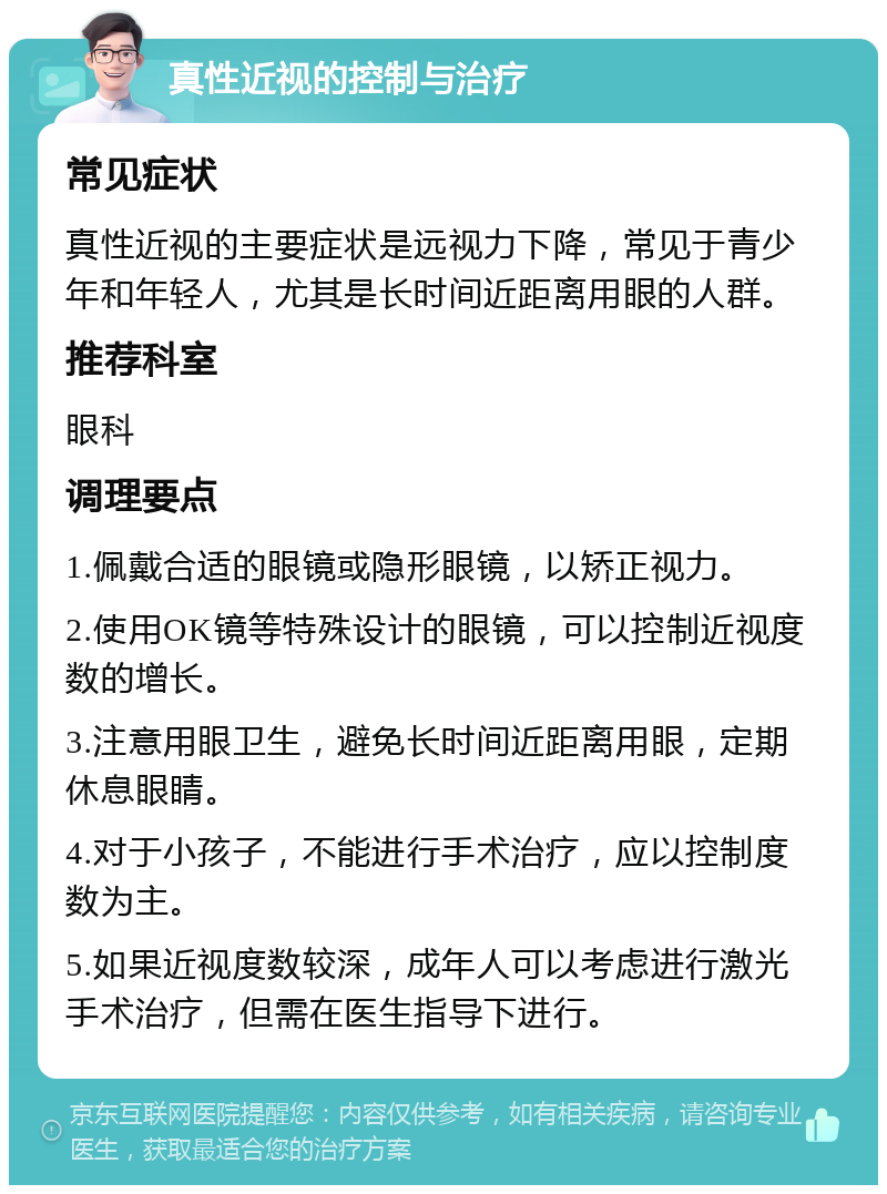 真性近视的控制与治疗 常见症状 真性近视的主要症状是远视力下降，常见于青少年和年轻人，尤其是长时间近距离用眼的人群。 推荐科室 眼科 调理要点 1.佩戴合适的眼镜或隐形眼镜，以矫正视力。 2.使用OK镜等特殊设计的眼镜，可以控制近视度数的增长。 3.注意用眼卫生，避免长时间近距离用眼，定期休息眼睛。 4.对于小孩子，不能进行手术治疗，应以控制度数为主。 5.如果近视度数较深，成年人可以考虑进行激光手术治疗，但需在医生指导下进行。