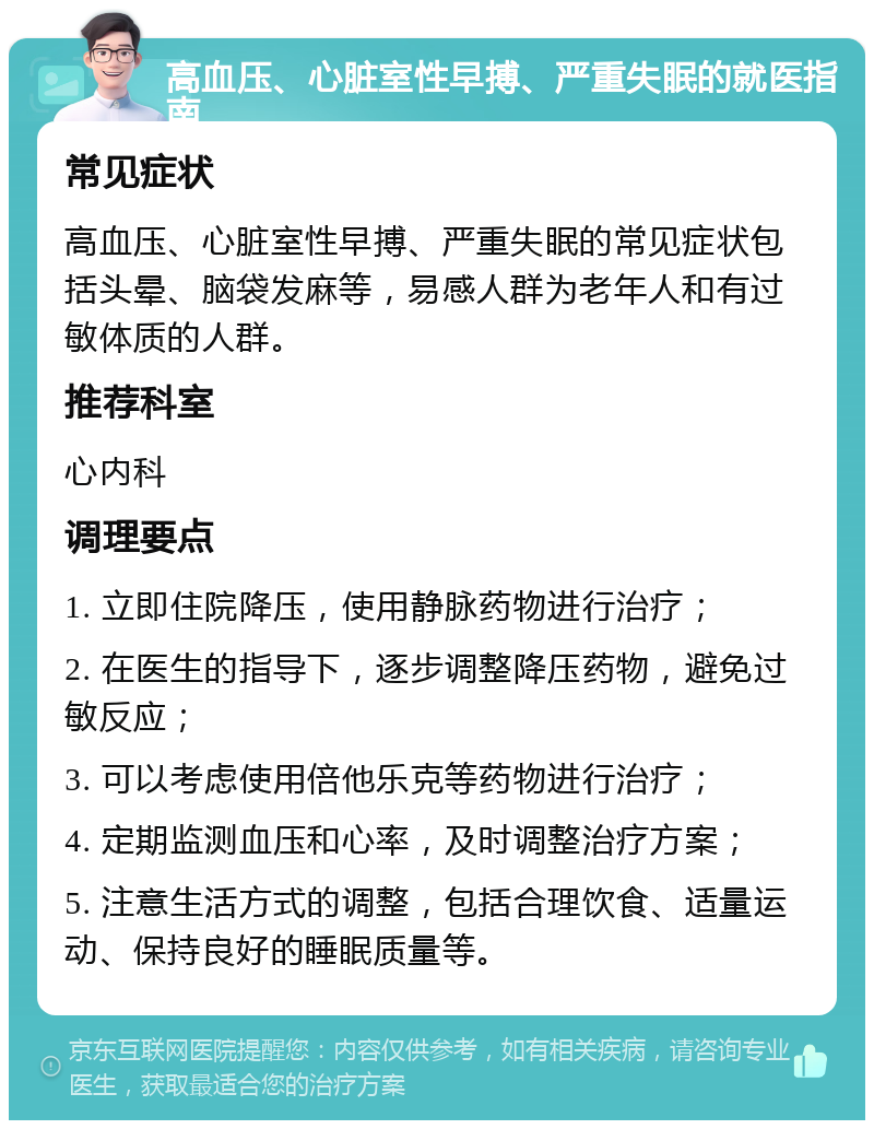 高血压、心脏室性早搏、严重失眠的就医指南 常见症状 高血压、心脏室性早搏、严重失眠的常见症状包括头晕、脑袋发麻等，易感人群为老年人和有过敏体质的人群。 推荐科室 心内科 调理要点 1. 立即住院降压，使用静脉药物进行治疗； 2. 在医生的指导下，逐步调整降压药物，避免过敏反应； 3. 可以考虑使用倍他乐克等药物进行治疗； 4. 定期监测血压和心率，及时调整治疗方案； 5. 注意生活方式的调整，包括合理饮食、适量运动、保持良好的睡眠质量等。