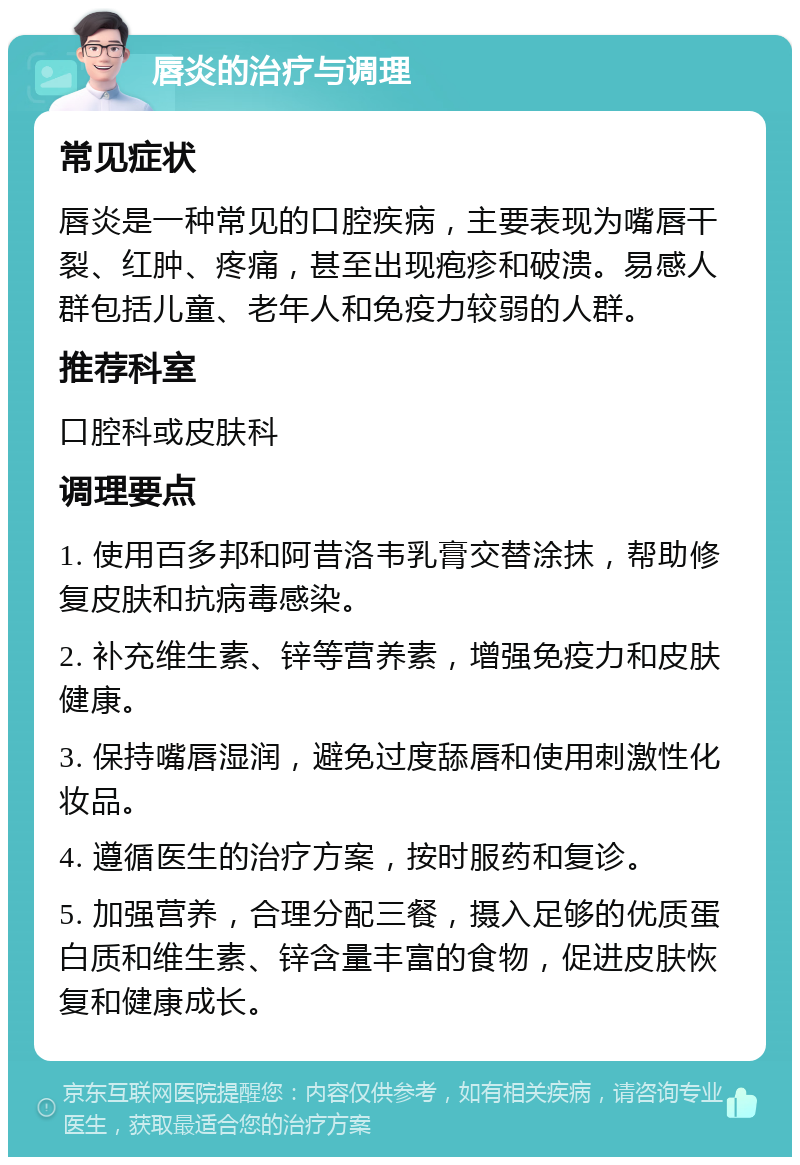 唇炎的治疗与调理 常见症状 唇炎是一种常见的口腔疾病，主要表现为嘴唇干裂、红肿、疼痛，甚至出现疱疹和破溃。易感人群包括儿童、老年人和免疫力较弱的人群。 推荐科室 口腔科或皮肤科 调理要点 1. 使用百多邦和阿昔洛韦乳膏交替涂抹，帮助修复皮肤和抗病毒感染。 2. 补充维生素、锌等营养素，增强免疫力和皮肤健康。 3. 保持嘴唇湿润，避免过度舔唇和使用刺激性化妆品。 4. 遵循医生的治疗方案，按时服药和复诊。 5. 加强营养，合理分配三餐，摄入足够的优质蛋白质和维生素、锌含量丰富的食物，促进皮肤恢复和健康成长。