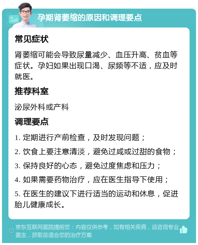 孕期肾萎缩的原因和调理要点 常见症状 肾萎缩可能会导致尿量减少、血压升高、贫血等症状。孕妇如果出现口渴、尿频等不适，应及时就医。 推荐科室 泌尿外科或产科 调理要点 1. 定期进行产前检查，及时发现问题； 2. 饮食上要注意清淡，避免过咸或过甜的食物； 3. 保持良好的心态，避免过度焦虑和压力； 4. 如果需要药物治疗，应在医生指导下使用； 5. 在医生的建议下进行适当的运动和休息，促进胎儿健康成长。