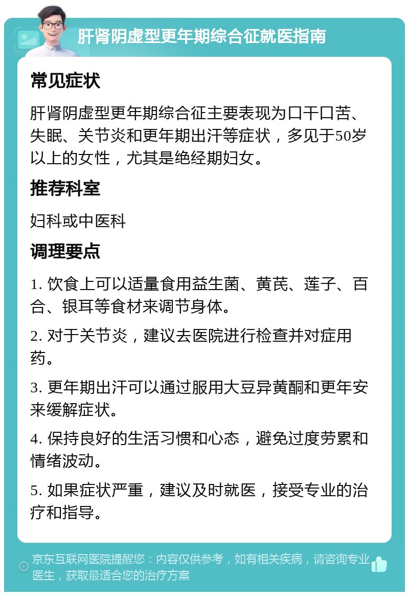 肝肾阴虚型更年期综合征就医指南 常见症状 肝肾阴虚型更年期综合征主要表现为口干口苦、失眠、关节炎和更年期出汗等症状，多见于50岁以上的女性，尤其是绝经期妇女。 推荐科室 妇科或中医科 调理要点 1. 饮食上可以适量食用益生菌、黄芪、莲子、百合、银耳等食材来调节身体。 2. 对于关节炎，建议去医院进行检查并对症用药。 3. 更年期出汗可以通过服用大豆异黄酮和更年安来缓解症状。 4. 保持良好的生活习惯和心态，避免过度劳累和情绪波动。 5. 如果症状严重，建议及时就医，接受专业的治疗和指导。