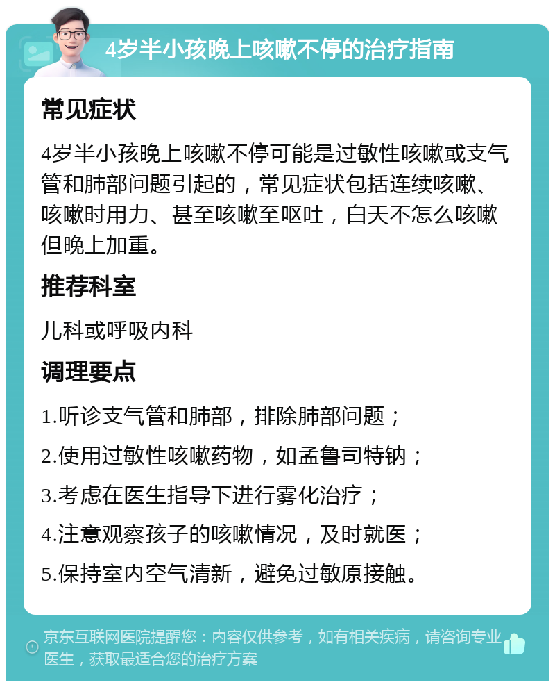 4岁半小孩晚上咳嗽不停的治疗指南 常见症状 4岁半小孩晚上咳嗽不停可能是过敏性咳嗽或支气管和肺部问题引起的，常见症状包括连续咳嗽、咳嗽时用力、甚至咳嗽至呕吐，白天不怎么咳嗽但晚上加重。 推荐科室 儿科或呼吸内科 调理要点 1.听诊支气管和肺部，排除肺部问题； 2.使用过敏性咳嗽药物，如孟鲁司特钠； 3.考虑在医生指导下进行雾化治疗； 4.注意观察孩子的咳嗽情况，及时就医； 5.保持室内空气清新，避免过敏原接触。