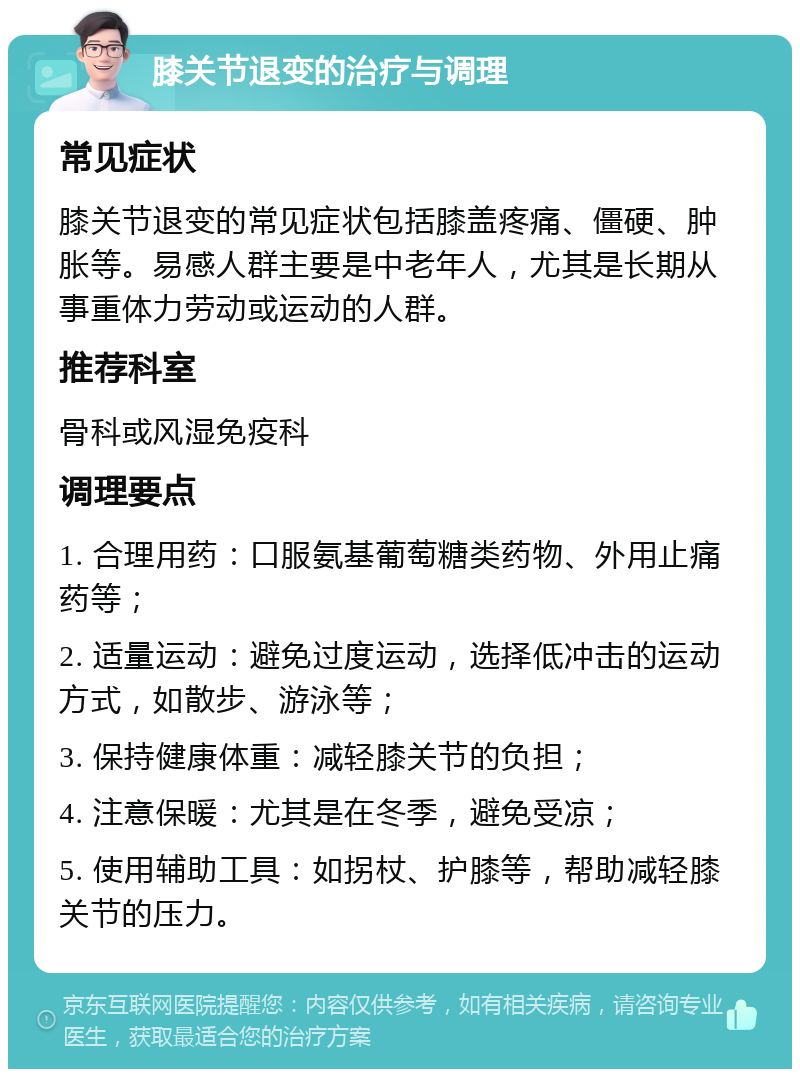 膝关节退变的治疗与调理 常见症状 膝关节退变的常见症状包括膝盖疼痛、僵硬、肿胀等。易感人群主要是中老年人，尤其是长期从事重体力劳动或运动的人群。 推荐科室 骨科或风湿免疫科 调理要点 1. 合理用药：口服氨基葡萄糖类药物、外用止痛药等； 2. 适量运动：避免过度运动，选择低冲击的运动方式，如散步、游泳等； 3. 保持健康体重：减轻膝关节的负担； 4. 注意保暖：尤其是在冬季，避免受凉； 5. 使用辅助工具：如拐杖、护膝等，帮助减轻膝关节的压力。