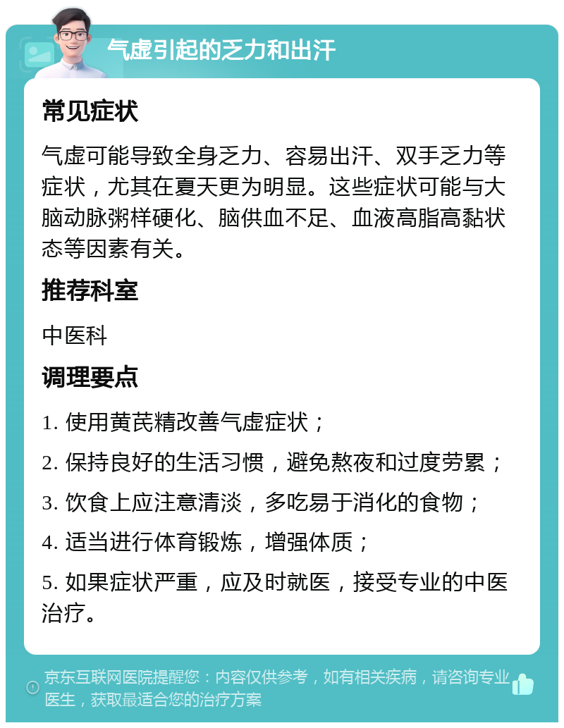 气虚引起的乏力和出汗 常见症状 气虚可能导致全身乏力、容易出汗、双手乏力等症状，尤其在夏天更为明显。这些症状可能与大脑动脉粥样硬化、脑供血不足、血液高脂高黏状态等因素有关。 推荐科室 中医科 调理要点 1. 使用黄芪精改善气虚症状； 2. 保持良好的生活习惯，避免熬夜和过度劳累； 3. 饮食上应注意清淡，多吃易于消化的食物； 4. 适当进行体育锻炼，增强体质； 5. 如果症状严重，应及时就医，接受专业的中医治疗。