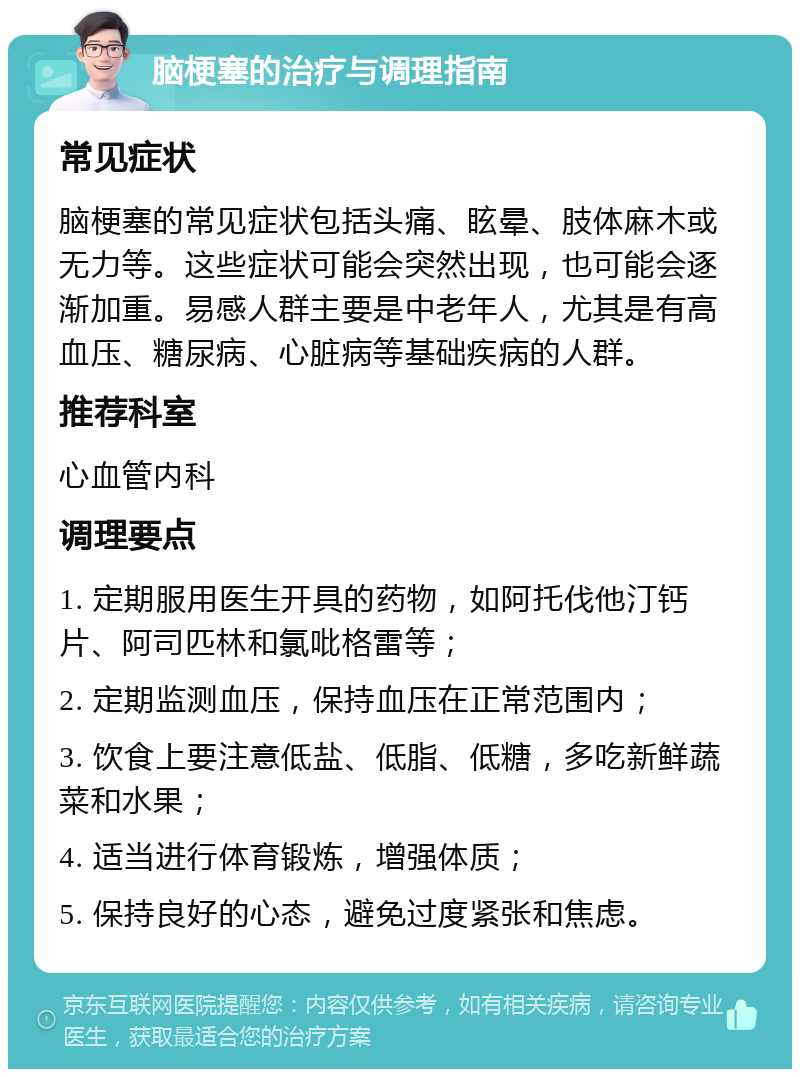 脑梗塞的治疗与调理指南 常见症状 脑梗塞的常见症状包括头痛、眩晕、肢体麻木或无力等。这些症状可能会突然出现，也可能会逐渐加重。易感人群主要是中老年人，尤其是有高血压、糖尿病、心脏病等基础疾病的人群。 推荐科室 心血管内科 调理要点 1. 定期服用医生开具的药物，如阿托伐他汀钙片、阿司匹林和氯吡格雷等； 2. 定期监测血压，保持血压在正常范围内； 3. 饮食上要注意低盐、低脂、低糖，多吃新鲜蔬菜和水果； 4. 适当进行体育锻炼，增强体质； 5. 保持良好的心态，避免过度紧张和焦虑。