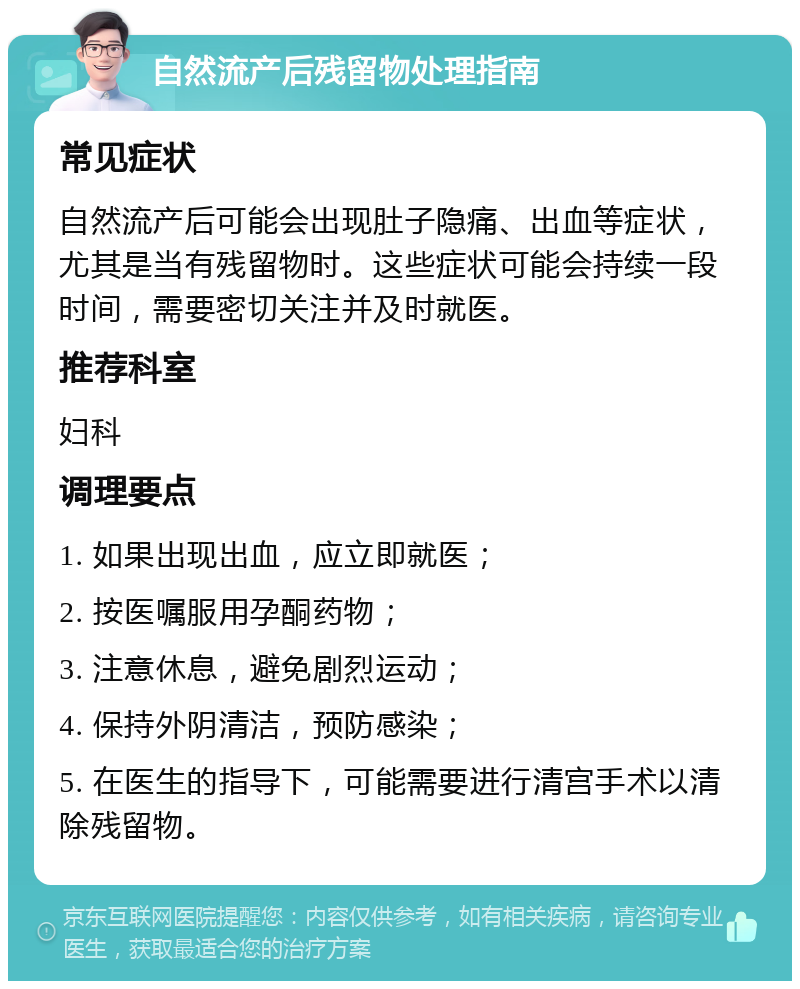 自然流产后残留物处理指南 常见症状 自然流产后可能会出现肚子隐痛、出血等症状，尤其是当有残留物时。这些症状可能会持续一段时间，需要密切关注并及时就医。 推荐科室 妇科 调理要点 1. 如果出现出血，应立即就医； 2. 按医嘱服用孕酮药物； 3. 注意休息，避免剧烈运动； 4. 保持外阴清洁，预防感染； 5. 在医生的指导下，可能需要进行清宫手术以清除残留物。