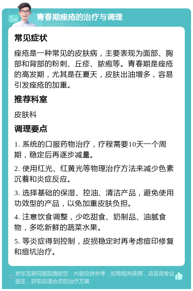 青春期痤疮的治疗与调理 常见症状 痤疮是一种常见的皮肤病，主要表现为面部、胸部和背部的粉刺、丘疹、脓疱等。青春期是痤疮的高发期，尤其是在夏天，皮肤出油增多，容易引发痤疮的加重。 推荐科室 皮肤科 调理要点 1. 系统的口服药物治疗，疗程需要10天一个周期，稳定后再逐步减量。 2. 使用红光、红黄光等物理治疗方法来减少色素沉着和炎症反应。 3. 选择基础的保湿、控油、清洁产品，避免使用功效型的产品，以免加重皮肤负担。 4. 注意饮食调整，少吃甜食、奶制品、油腻食物，多吃新鲜的蔬菜水果。 5. 等炎症得到控制，皮损稳定时再考虑痘印修复和痘坑治疗。