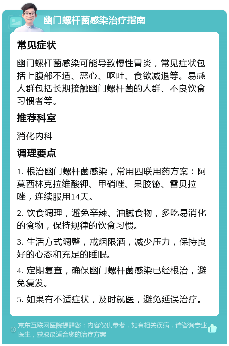 幽门螺杆菌感染治疗指南 常见症状 幽门螺杆菌感染可能导致慢性胃炎，常见症状包括上腹部不适、恶心、呕吐、食欲减退等。易感人群包括长期接触幽门螺杆菌的人群、不良饮食习惯者等。 推荐科室 消化内科 调理要点 1. 根治幽门螺杆菌感染，常用四联用药方案：阿莫西林克拉维酸钾、甲硝唑、果胶铋、雷贝拉唑，连续服用14天。 2. 饮食调理，避免辛辣、油腻食物，多吃易消化的食物，保持规律的饮食习惯。 3. 生活方式调整，戒烟限酒，减少压力，保持良好的心态和充足的睡眠。 4. 定期复查，确保幽门螺杆菌感染已经根治，避免复发。 5. 如果有不适症状，及时就医，避免延误治疗。