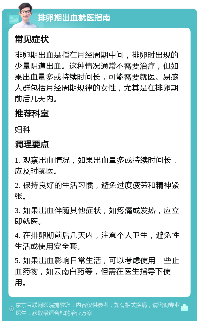 排卵期出血就医指南 常见症状 排卵期出血是指在月经周期中间，排卵时出现的少量阴道出血。这种情况通常不需要治疗，但如果出血量多或持续时间长，可能需要就医。易感人群包括月经周期规律的女性，尤其是在排卵期前后几天内。 推荐科室 妇科 调理要点 1. 观察出血情况，如果出血量多或持续时间长，应及时就医。 2. 保持良好的生活习惯，避免过度疲劳和精神紧张。 3. 如果出血伴随其他症状，如疼痛或发热，应立即就医。 4. 在排卵期前后几天内，注意个人卫生，避免性生活或使用安全套。 5. 如果出血影响日常生活，可以考虑使用一些止血药物，如云南白药等，但需在医生指导下使用。