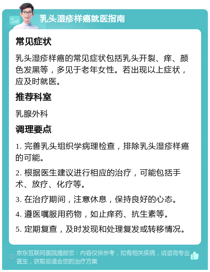 乳头湿疹样癌就医指南 常见症状 乳头湿疹样癌的常见症状包括乳头开裂、痒、颜色发黑等，多见于老年女性。若出现以上症状，应及时就医。 推荐科室 乳腺外科 调理要点 1. 完善乳头组织学病理检查，排除乳头湿疹样癌的可能。 2. 根据医生建议进行相应的治疗，可能包括手术、放疗、化疗等。 3. 在治疗期间，注意休息，保持良好的心态。 4. 遵医嘱服用药物，如止痒药、抗生素等。 5. 定期复查，及时发现和处理复发或转移情况。