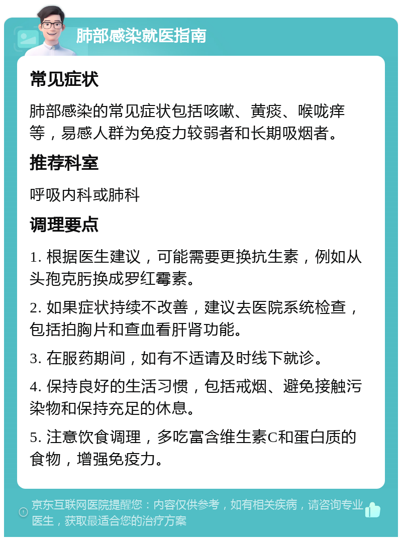 肺部感染就医指南 常见症状 肺部感染的常见症状包括咳嗽、黄痰、喉咙痒等，易感人群为免疫力较弱者和长期吸烟者。 推荐科室 呼吸内科或肺科 调理要点 1. 根据医生建议，可能需要更换抗生素，例如从头孢克肟换成罗红霉素。 2. 如果症状持续不改善，建议去医院系统检查，包括拍胸片和查血看肝肾功能。 3. 在服药期间，如有不适请及时线下就诊。 4. 保持良好的生活习惯，包括戒烟、避免接触污染物和保持充足的休息。 5. 注意饮食调理，多吃富含维生素C和蛋白质的食物，增强免疫力。