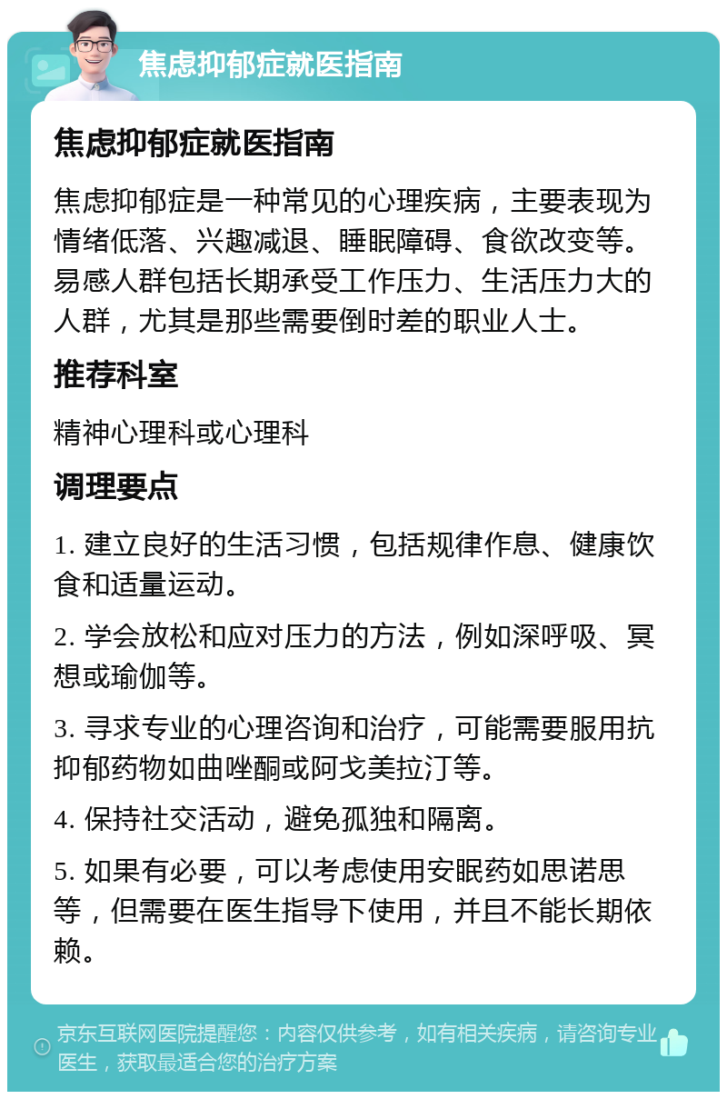 焦虑抑郁症就医指南 焦虑抑郁症就医指南 焦虑抑郁症是一种常见的心理疾病，主要表现为情绪低落、兴趣减退、睡眠障碍、食欲改变等。易感人群包括长期承受工作压力、生活压力大的人群，尤其是那些需要倒时差的职业人士。 推荐科室 精神心理科或心理科 调理要点 1. 建立良好的生活习惯，包括规律作息、健康饮食和适量运动。 2. 学会放松和应对压力的方法，例如深呼吸、冥想或瑜伽等。 3. 寻求专业的心理咨询和治疗，可能需要服用抗抑郁药物如曲唑酮或阿戈美拉汀等。 4. 保持社交活动，避免孤独和隔离。 5. 如果有必要，可以考虑使用安眠药如思诺思等，但需要在医生指导下使用，并且不能长期依赖。