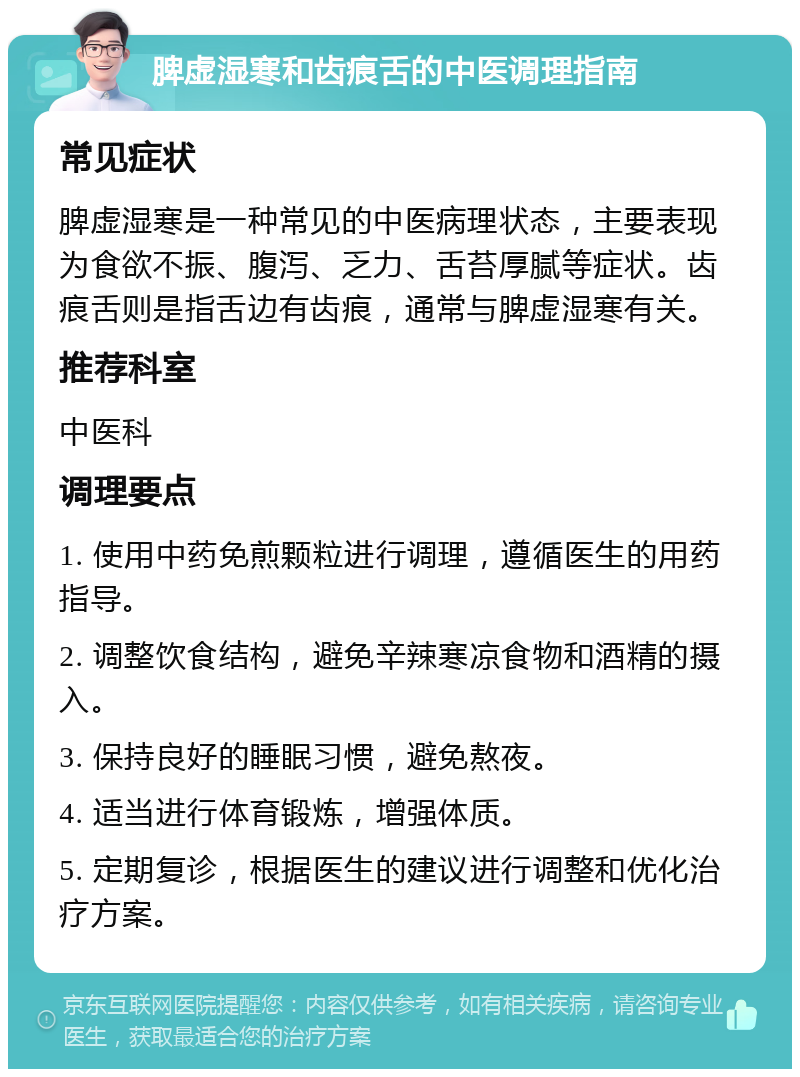 脾虚湿寒和齿痕舌的中医调理指南 常见症状 脾虚湿寒是一种常见的中医病理状态，主要表现为食欲不振、腹泻、乏力、舌苔厚腻等症状。齿痕舌则是指舌边有齿痕，通常与脾虚湿寒有关。 推荐科室 中医科 调理要点 1. 使用中药免煎颗粒进行调理，遵循医生的用药指导。 2. 调整饮食结构，避免辛辣寒凉食物和酒精的摄入。 3. 保持良好的睡眠习惯，避免熬夜。 4. 适当进行体育锻炼，增强体质。 5. 定期复诊，根据医生的建议进行调整和优化治疗方案。