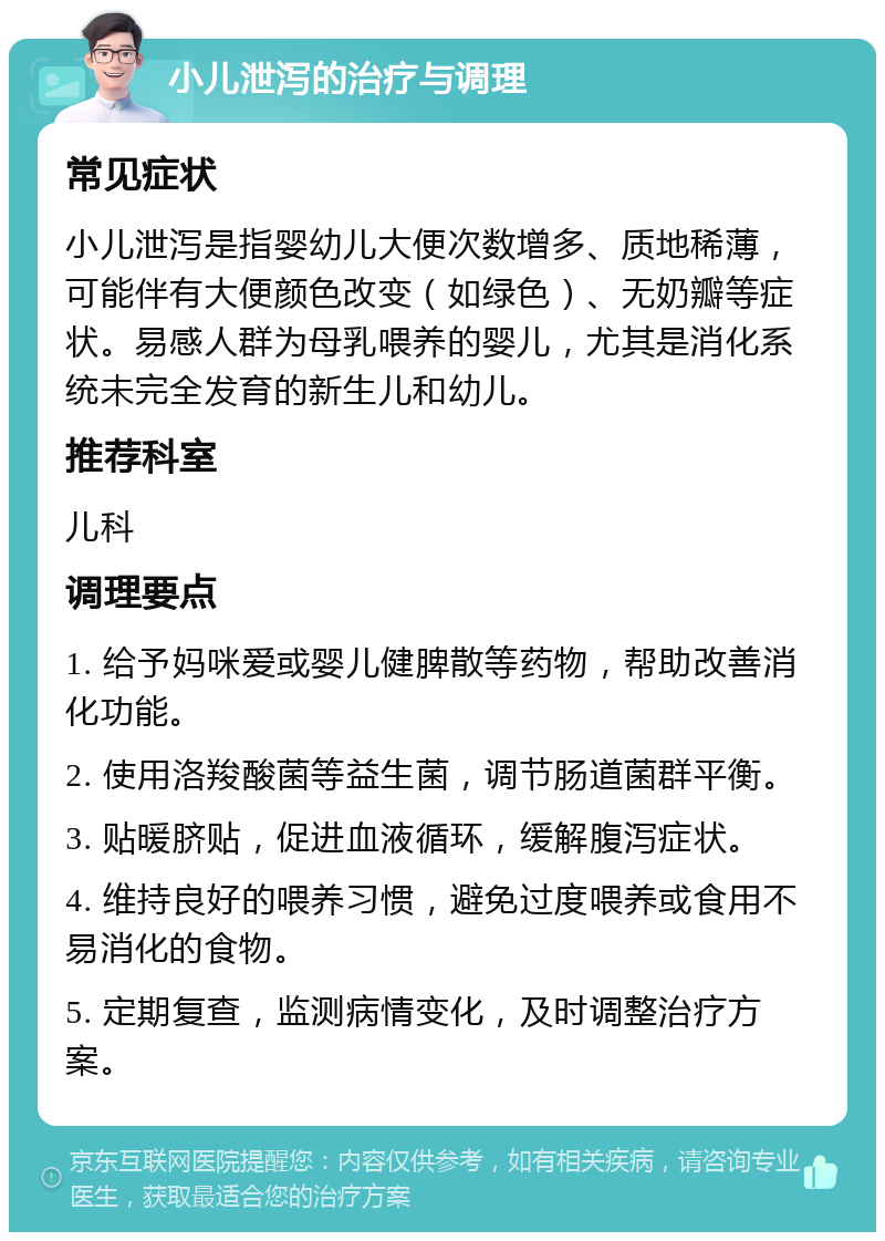 小儿泄泻的治疗与调理 常见症状 小儿泄泻是指婴幼儿大便次数增多、质地稀薄，可能伴有大便颜色改变（如绿色）、无奶瓣等症状。易感人群为母乳喂养的婴儿，尤其是消化系统未完全发育的新生儿和幼儿。 推荐科室 儿科 调理要点 1. 给予妈咪爱或婴儿健脾散等药物，帮助改善消化功能。 2. 使用洛羧酸菌等益生菌，调节肠道菌群平衡。 3. 贴暖脐贴，促进血液循环，缓解腹泻症状。 4. 维持良好的喂养习惯，避免过度喂养或食用不易消化的食物。 5. 定期复查，监测病情变化，及时调整治疗方案。