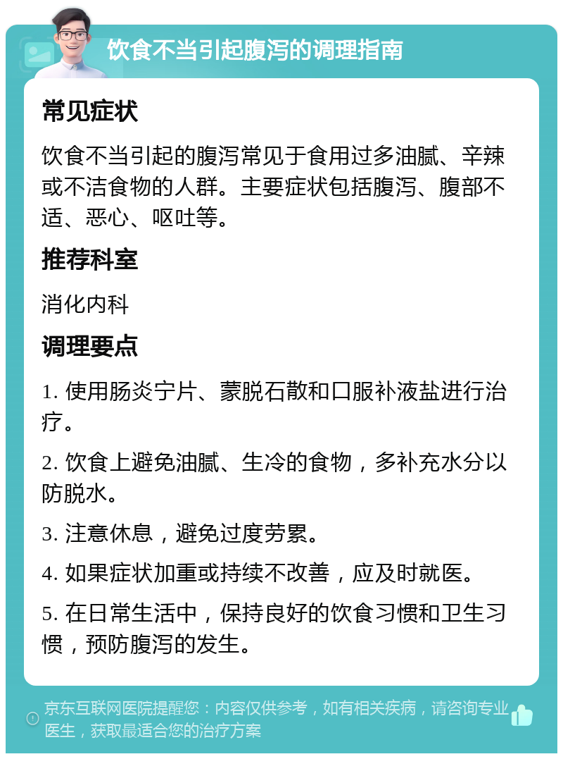 饮食不当引起腹泻的调理指南 常见症状 饮食不当引起的腹泻常见于食用过多油腻、辛辣或不洁食物的人群。主要症状包括腹泻、腹部不适、恶心、呕吐等。 推荐科室 消化内科 调理要点 1. 使用肠炎宁片、蒙脱石散和口服补液盐进行治疗。 2. 饮食上避免油腻、生冷的食物，多补充水分以防脱水。 3. 注意休息，避免过度劳累。 4. 如果症状加重或持续不改善，应及时就医。 5. 在日常生活中，保持良好的饮食习惯和卫生习惯，预防腹泻的发生。