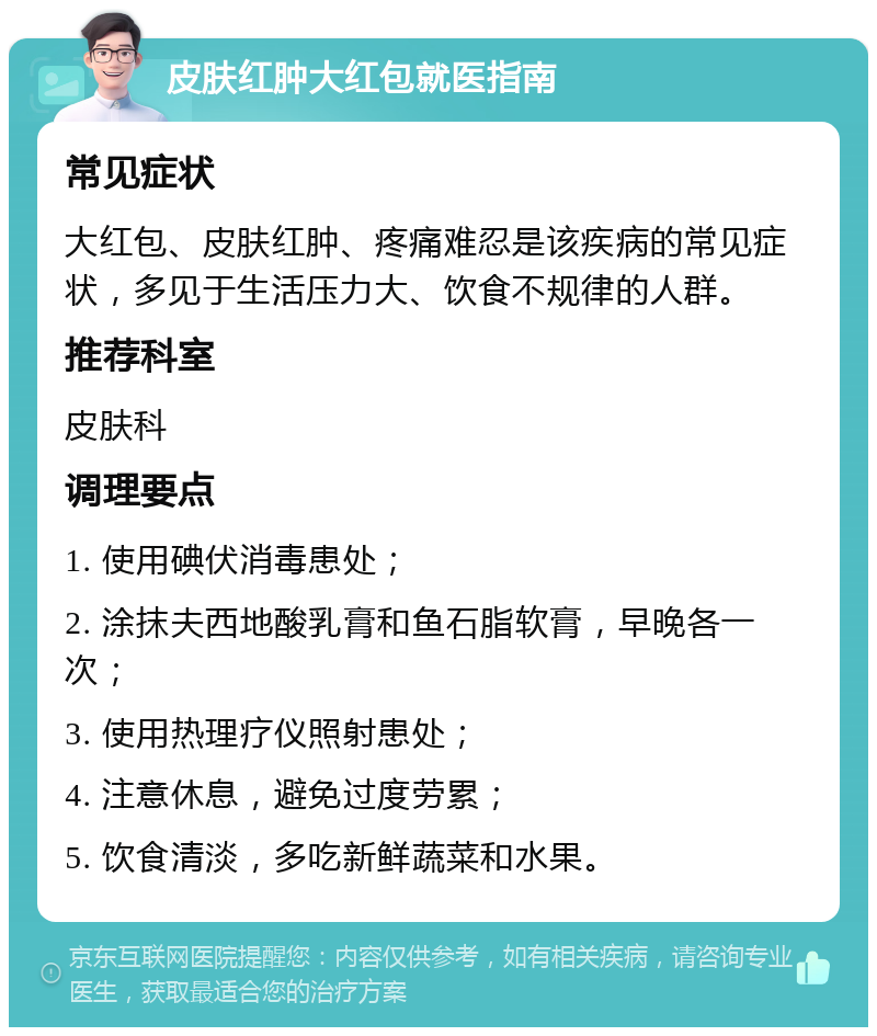 皮肤红肿大红包就医指南 常见症状 大红包、皮肤红肿、疼痛难忍是该疾病的常见症状，多见于生活压力大、饮食不规律的人群。 推荐科室 皮肤科 调理要点 1. 使用碘伏消毒患处； 2. 涂抹夫西地酸乳膏和鱼石脂软膏，早晚各一次； 3. 使用热理疗仪照射患处； 4. 注意休息，避免过度劳累； 5. 饮食清淡，多吃新鲜蔬菜和水果。