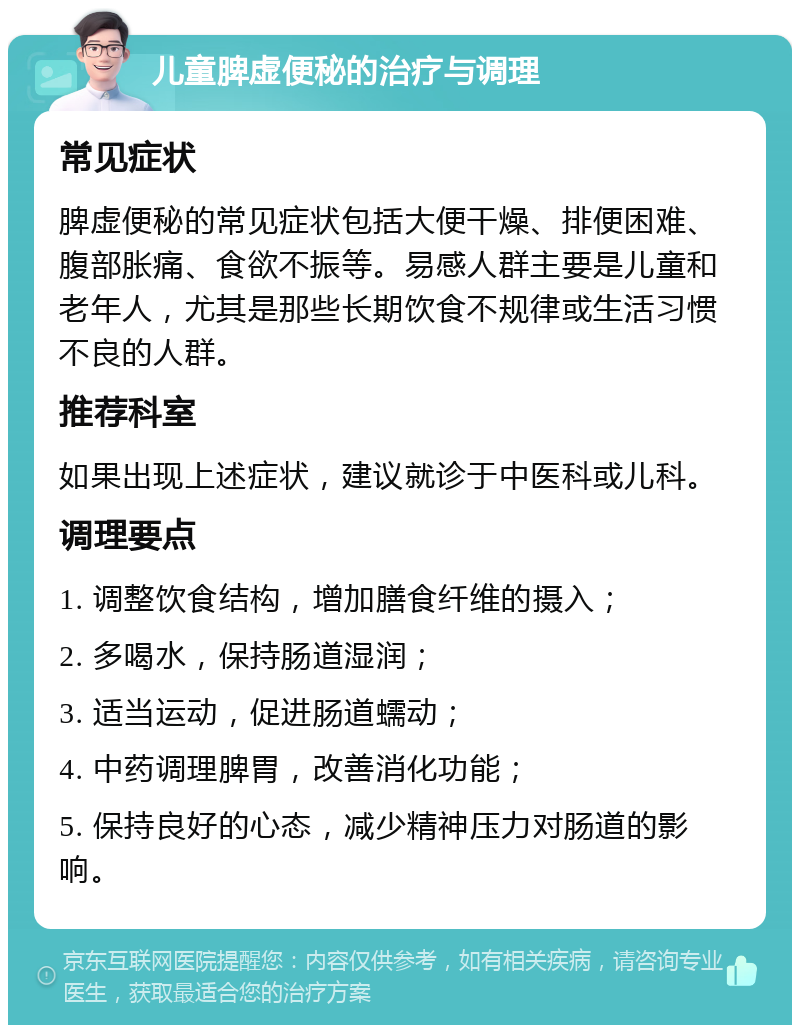 儿童脾虚便秘的治疗与调理 常见症状 脾虚便秘的常见症状包括大便干燥、排便困难、腹部胀痛、食欲不振等。易感人群主要是儿童和老年人，尤其是那些长期饮食不规律或生活习惯不良的人群。 推荐科室 如果出现上述症状，建议就诊于中医科或儿科。 调理要点 1. 调整饮食结构，增加膳食纤维的摄入； 2. 多喝水，保持肠道湿润； 3. 适当运动，促进肠道蠕动； 4. 中药调理脾胃，改善消化功能； 5. 保持良好的心态，减少精神压力对肠道的影响。