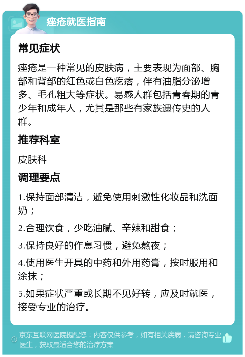 痤疮就医指南 常见症状 痤疮是一种常见的皮肤病，主要表现为面部、胸部和背部的红色或白色疙瘩，伴有油脂分泌增多、毛孔粗大等症状。易感人群包括青春期的青少年和成年人，尤其是那些有家族遗传史的人群。 推荐科室 皮肤科 调理要点 1.保持面部清洁，避免使用刺激性化妆品和洗面奶； 2.合理饮食，少吃油腻、辛辣和甜食； 3.保持良好的作息习惯，避免熬夜； 4.使用医生开具的中药和外用药膏，按时服用和涂抹； 5.如果症状严重或长期不见好转，应及时就医，接受专业的治疗。